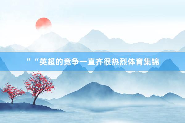 ”“英超的竞争一直齐很热烈体育集锦