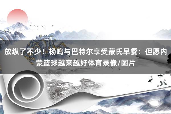 放纵了不少！杨鸣与巴特尔享受蒙氏早餐：但愿内蒙篮球越来越好体育录像/图片