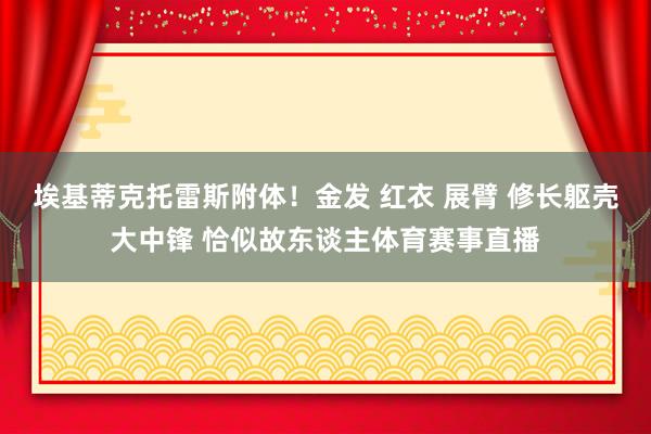 埃基蒂克托雷斯附体！金发 红衣 展臂 修长躯壳大中锋 恰似故东谈主体育赛事直播