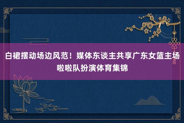 白裙摆动场边风范！媒体东谈主共享广东女篮主场啦啦队扮演体育集锦