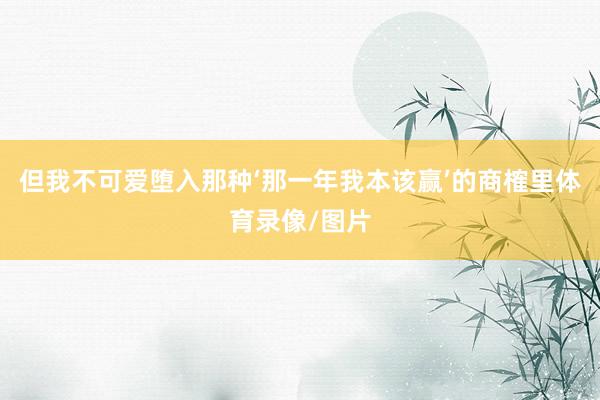 但我不可爱堕入那种‘那一年我本该赢’的商榷里体育录像/图片