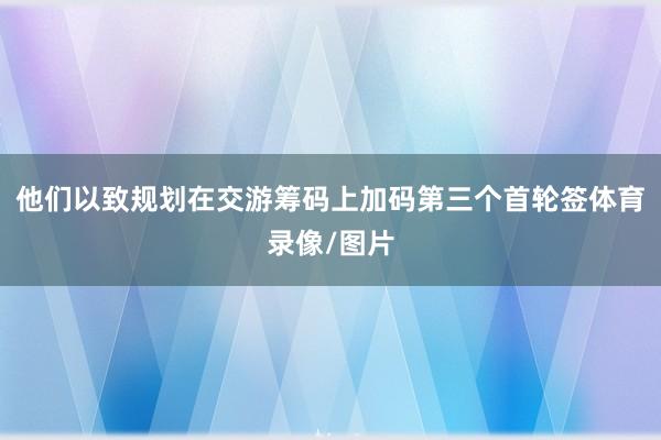 他们以致规划在交游筹码上加码第三个首轮签体育录像/图片