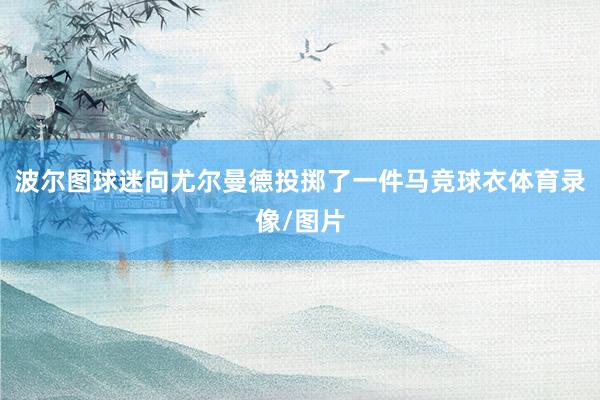 波尔图球迷向尤尔曼德投掷了一件马竞球衣体育录像/图片