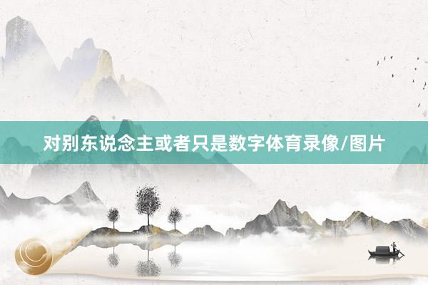 对别东说念主或者只是数字体育录像/图片