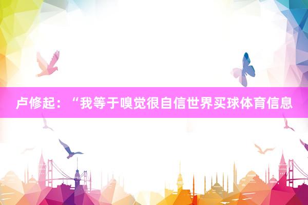 卢修起：“我等于嗅觉很自信世界买球体育信息
