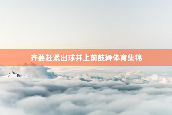 齐要赶紧出球并上前鼓舞体育集锦