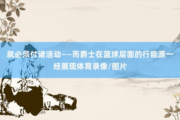 就必须付诸活动——而爵士在篮球层面的行能源一经展现体育录像/图片