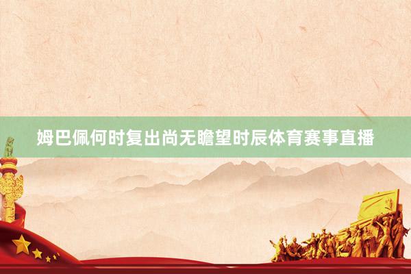 姆巴佩何时复出尚无瞻望时辰体育赛事直播