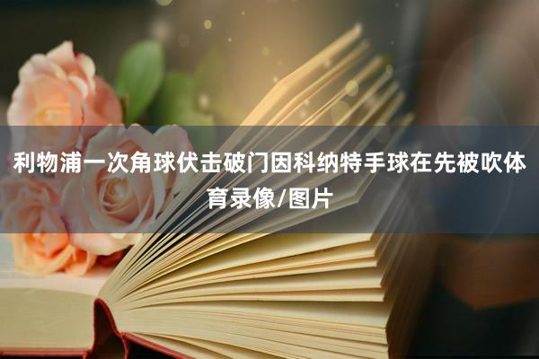 利物浦一次角球伏击破门因科纳特手球在先被吹体育录像/图片