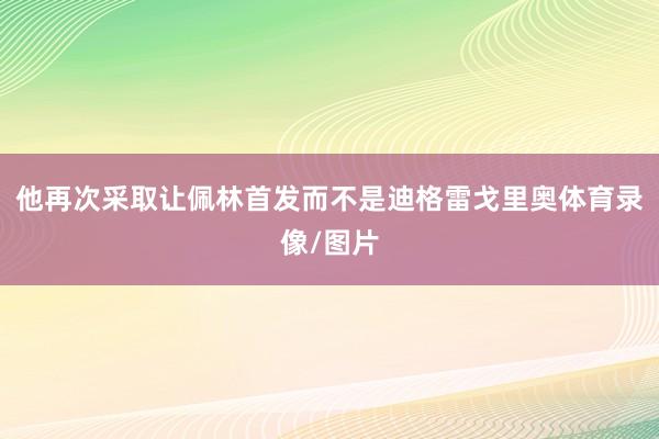 他再次采取让佩林首发而不是迪格雷戈里奥体育录像/图片