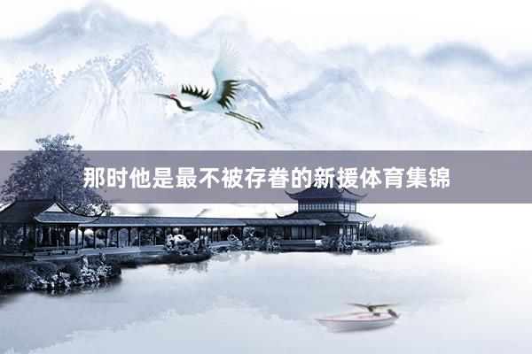 那时他是最不被存眷的新援体育集锦