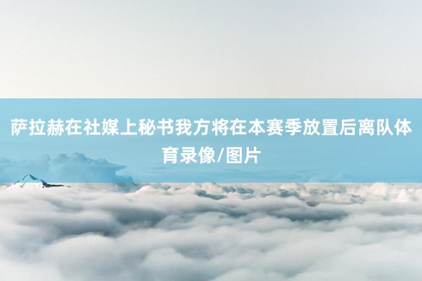 萨拉赫在社媒上秘书我方将在本赛季放置后离队体育录像/图片