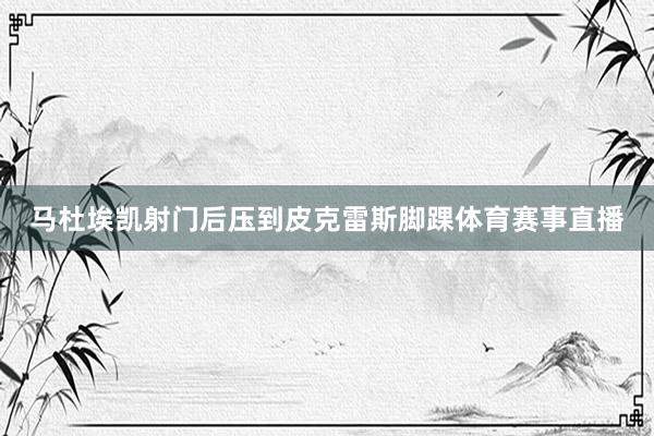 马杜埃凯射门后压到皮克雷斯脚踝体育赛事直播