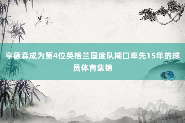 亨德森成为第4位英格兰国度队糊口率先15年的球员体育集锦