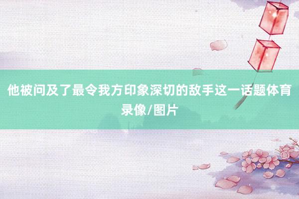 他被问及了最令我方印象深切的敌手这一话题体育录像/图片