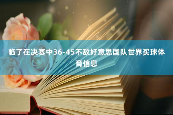 临了在决赛中36-45不敌好意思国队世界买球体育信息