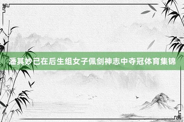 潘其妙已在后生组女子佩剑神志中夺冠体育集锦