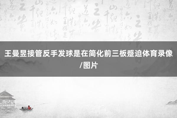 王曼昱接管反手发球是在简化前三板蹙迫体育录像/图片
