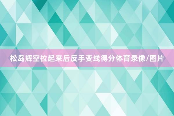 松岛辉空拉起来后反手变线得分体育录像/图片