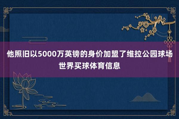 他照旧以5000万英镑的身价加盟了维拉公园球场世界买球体育信息