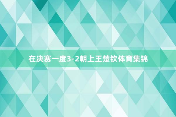 在决赛一度3-2朝上王楚钦体育集锦