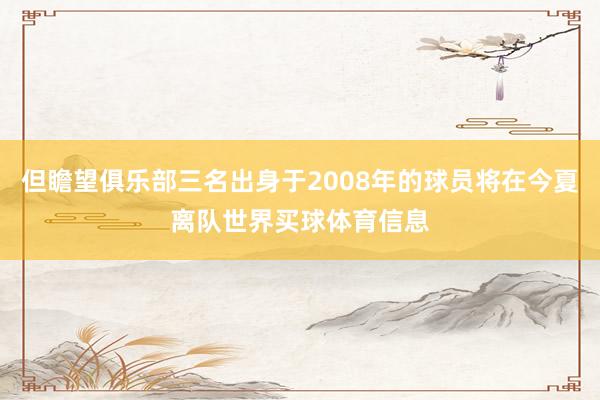 但瞻望俱乐部三名出身于2008年的球员将在今夏离队世界买球体育信息