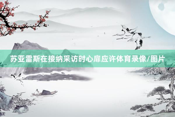 苏亚雷斯在接纳采访时心扉应许体育录像/图片