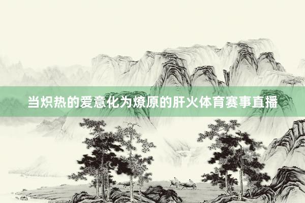 当炽热的爱意化为燎原的肝火体育赛事直播