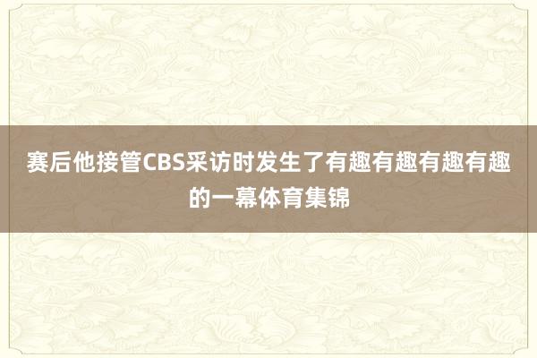 赛后他接管CBS采访时发生了有趣有趣有趣有趣的一幕体育集锦