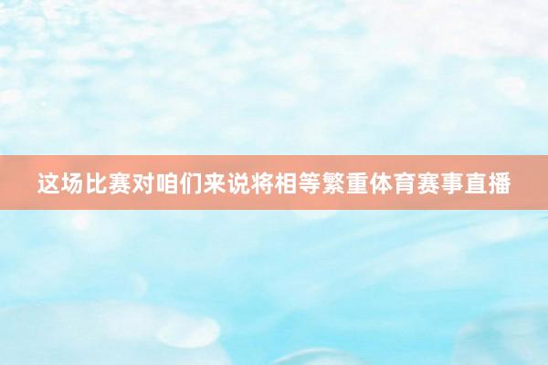 这场比赛对咱们来说将相等繁重体育赛事直播