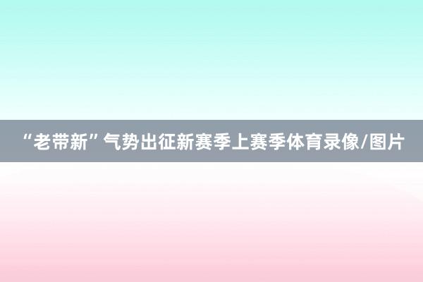 “老带新”气势出征新赛季上赛季体育录像/图片