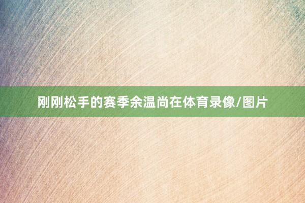 刚刚松手的赛季余温尚在体育录像/图片