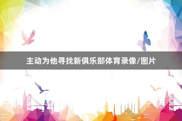 主动为他寻找新俱乐部体育录像/图片
