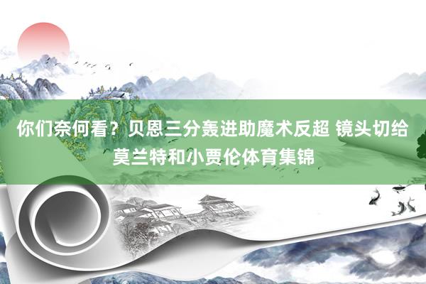 你们奈何看？贝恩三分轰进助魔术反超 镜头切给莫兰特和小贾伦体育集锦