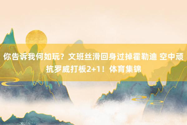 你告诉我何如玩？文班丝滑回身过掉霍勒迪 空中顽抗罗威打板2+1！体育集锦