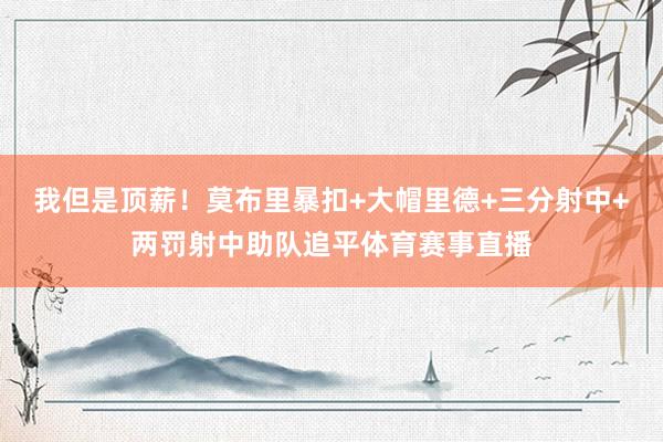 我但是顶薪！莫布里暴扣+大帽里德+三分射中+两罚射中助队追平体育赛事直播