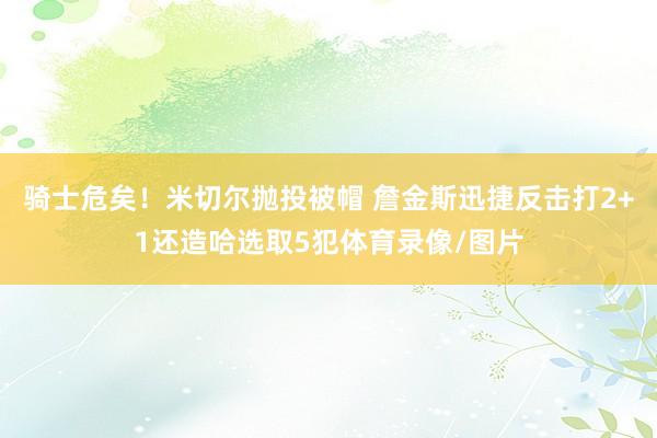 骑士危矣！米切尔抛投被帽 詹金斯迅捷反击打2+1还造哈选取5犯体育录像/图片