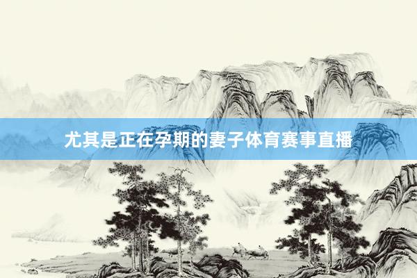 尤其是正在孕期的妻子体育赛事直播