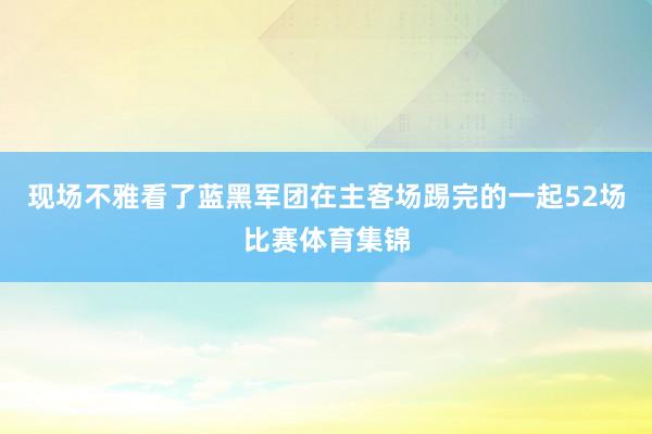 现场不雅看了蓝黑军团在主客场踢完的一起52场比赛体育集锦