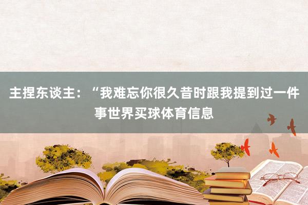 主捏东谈主：“我难忘你很久昔时跟我提到过一件事世界买球体育信息
