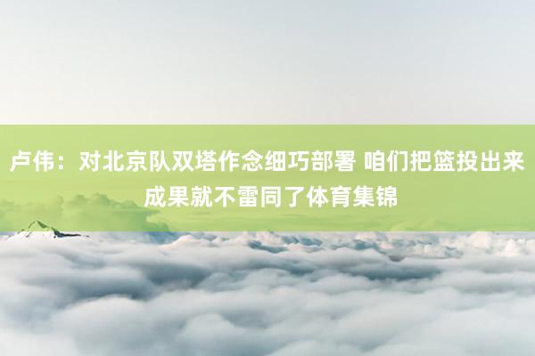 卢伟：对北京队双塔作念细巧部署 咱们把篮投出来 成果就不雷同了体育集锦