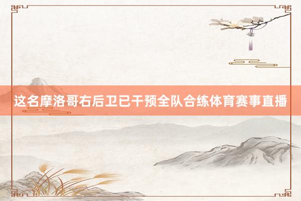 这名摩洛哥右后卫已干预全队合练体育赛事直播