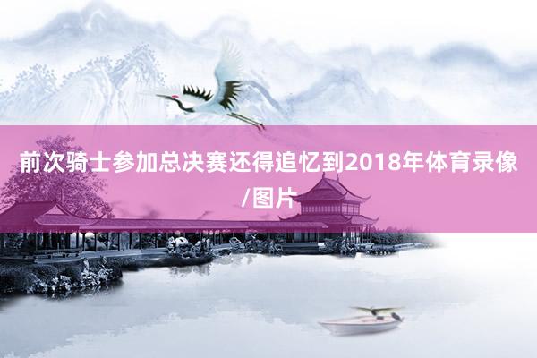 前次骑士参加总决赛还得追忆到2018年体育录像/图片